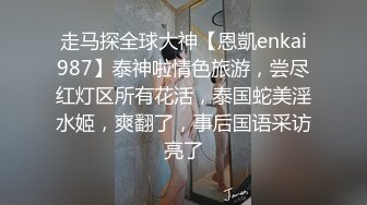 走马探全球大神【恩凱enkai987】泰神啦情色旅游，尝尽红灯区所有花活，泰国蛇美淫水姬，爽翻了，事后国语采访亮了