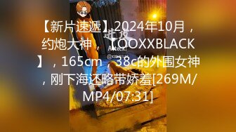 【新片速遞】2024年10月，约炮大神，【OOXXBLACK】，165cm，38c的外围女神，刚下海还略带娇羞[269M/MP4/07:31]