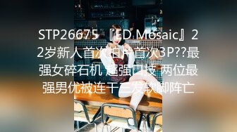 STP26675 『ED Mosaic』22岁新人首次拍片首次3P??最强女碎石机 超强口技 两位最强男优被连干三发软脚阵亡