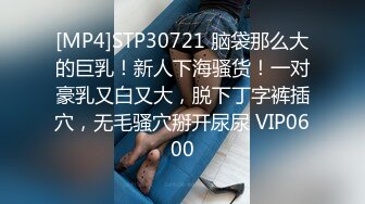 [MP4]STP30721 脑袋那么大的巨乳！新人下海骚货！一对豪乳又白又大，脱下丁字裤插穴，无毛骚穴掰开尿尿 VIP0600