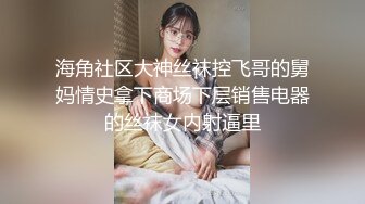 海角社区大神丝袜控飞哥的舅妈情史拿下商场下层销售电器的丝袜女内射逼里