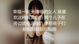 幸福一家子 幸福的女人 就喜欢这种真实自拍 两个儿子在旁边就抠逼摸奶 孝顺孩子们給妈妈踩屁屁踩脚