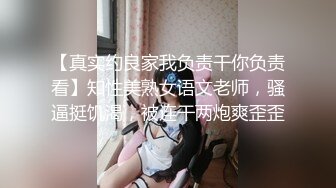 【真实约良家我负责干你负责看】知性美熟女语文老师，骚逼挺饥渴，被连干两炮爽歪歪