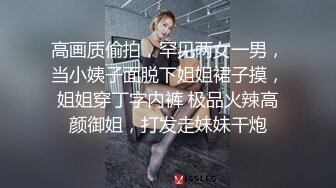 高画质偷拍，罕见两女一男，当小姨子面脱下姐姐裙子摸，姐姐穿丁字内裤 极品火辣高颜御姐，打发走妹妹干炮