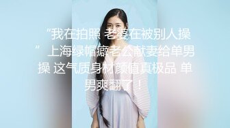 “我在拍照 老婆在被别人操”上海绿帽癖老公献妻给单男操 这气质身材颜值真极品 单男爽翻了！