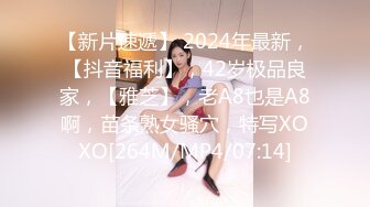 【新片速遞】 2024年最新，【抖音福利】，42岁极品良家，【雅芝】，老A8也是A8啊，苗条熟女骚穴，特写XOXO[264M/MP4/07:14]