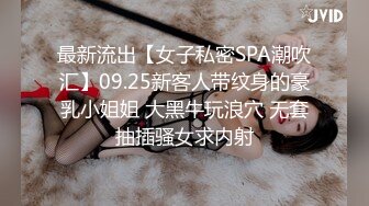 最新流出【女子私密SPA潮吹汇】09.25新客人带纹身的豪乳小姐姐 大黑牛玩浪穴 无套抽插骚女求内射