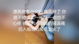 漂亮良家小少妇 痛逼肿了 你就不能温柔一点吗 一点也不心疼 被肌肉小哥操的骚逼痛 后入偷偷插菊花发火了