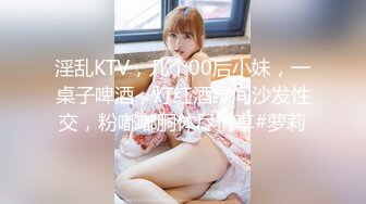 淫乱KTV，几个00后小妹，一桌子啤酒，灯红酒绿间沙发性交，粉嘟嘟胴体尽情享#萝莉