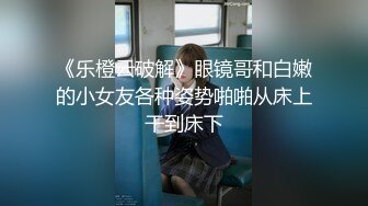 《乐橙云破解》眼镜哥和白嫩的小女友各种姿势啪啪从床上干到床下