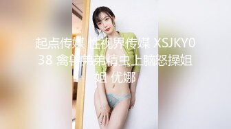 起点传媒 性视界传媒 XSJKY038 禽兽弟弟精虫上脑怒操姐姐 优娜