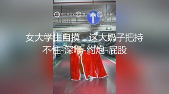 女大学生自摸，这大奶子把持不住-深喉-约炮-屁股