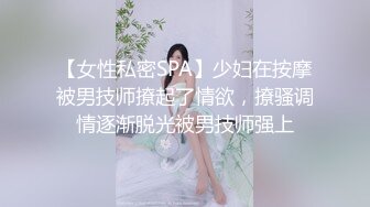 【女性私密SPA】少妇在按摩被男技师撩起了情欲，撩骚调情逐渐脱光被男技师强上