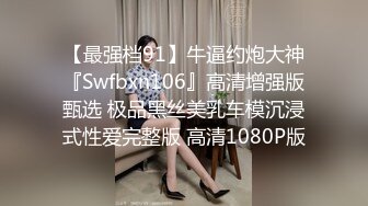 【最强档91】牛逼约炮大神『Swfbxn106』高清增强版甄选 极品黑丝美乳车模沉浸式性爱完整版 高清1080P版