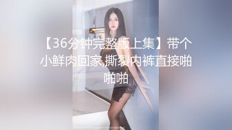 【36分钟完整版上集】带个小鲜肉回家,撕裂内裤直接啪啪啪