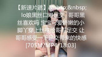 【新速片遞】&nbsp;&nbsp;✨lo娘黑丝口爆足交✨哥哥黑丝喜欢吗 宝宝可爱娇嫩的小脚丫穿上丝袜给哥哥足交 让哥哥感受一下足交带来的快感[705M/MP4/18:03]