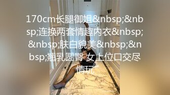 170cm长腿御姐&nbsp;&nbsp;连换两套情趣内衣&nbsp;&nbsp;肤白貌美&nbsp;&nbsp;翘乳圆臀 女上位口交尽情玩