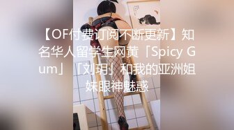 【OF付费订阅不断更新】知名华人留学生网黄「Spicy Gum」「刘玥」和我的亚洲姐妹眼神魅惑