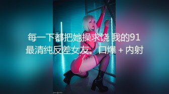 每一下都把她操求饶 我的91最清纯反差女友。口爆＋内射