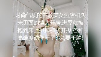 时尚气质的白领美女酒店和久未见面的情人开房,进屋就被抱到床上扒掉裤子开操,各种高难度动作干了3次,要干肿!