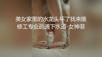 美女家里的水龙头坏了找来维修工专业疏通下水道-女神菲菲