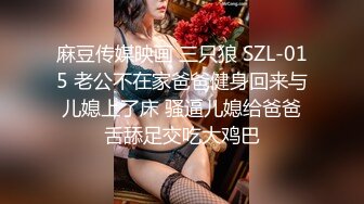 麻豆传媒映画 三只狼 SZL-015 老公不在家爸爸健身回来与儿媳上了床 骚逼儿媳给爸爸舌舔足交吃大鸡巴